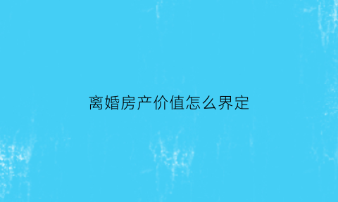 离婚房产价值怎么界定(离婚时房产怎么算)