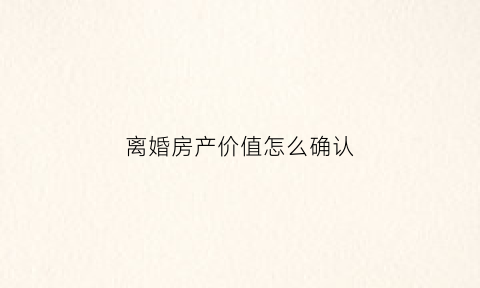 离婚房产价值怎么确认(离婚房产如何作价)