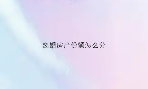 离婚房产份额怎么分(离婚房产份额怎么分的)