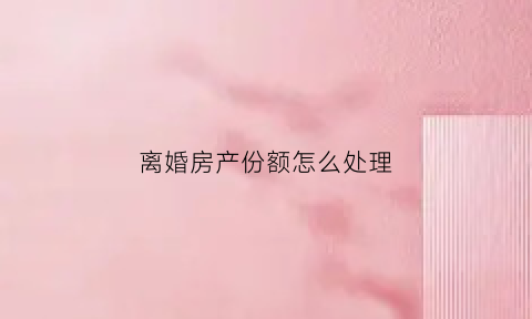 离婚房产份额怎么处理(离婚时房产一般怎么分)
