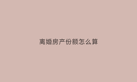 离婚房产份额怎么算(离婚房产分割公式有几种)