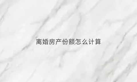 离婚房产份额怎么计算(离婚房产分割是按份额还是均分)