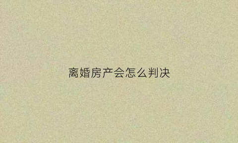 离婚房产会怎么判决(离婚了房产归谁)