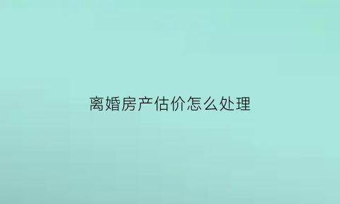 离婚房产估价怎么处理(离婚时房子估价以什么时候价格为准)