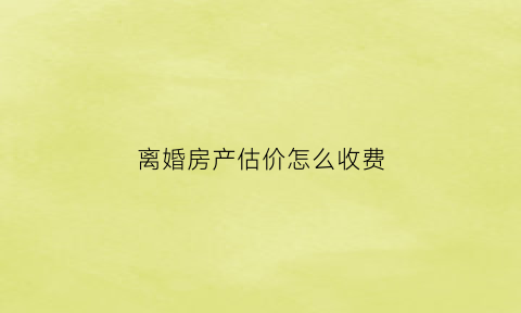离婚房产估价怎么收费(离婚房产估值是如何做的)