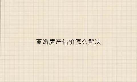 离婚房产估价怎么解决(离婚房子估价在哪里估价)