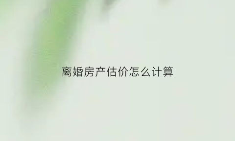离婚房产估价怎么计算(离婚房产估价怎么计算出来的)