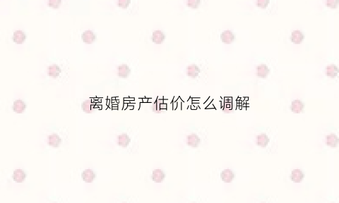 离婚房产估价怎么调解(离婚时房价怎么评估)