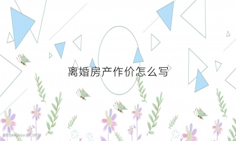 离婚房产作价怎么写(离婚房产价值怎么评估)