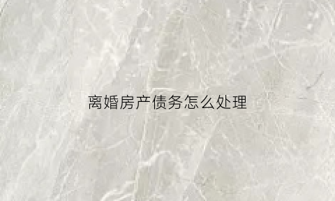 离婚房产债务怎么处理(离婚房产债务怎么处理最好)