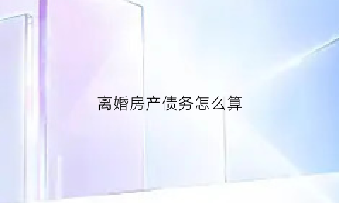 离婚房产债务怎么算(离婚房产债务怎么算出来的)