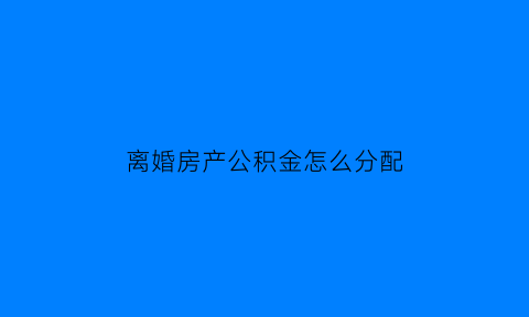 离婚房产公积金怎么分配(离婚的时候公积金怎么分)