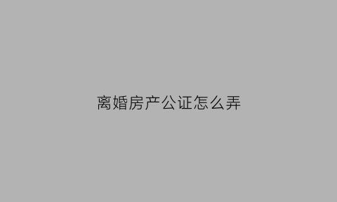 离婚房产公证怎么弄