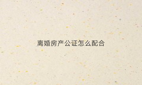 离婚房产公证怎么配合(离婚房产公证怎么配合父母)