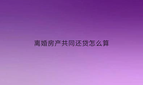 离婚房产共同还贷怎么算(离婚共同还房贷怎么计算)