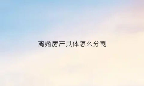 离婚房产具体怎么分割(离婚房产怎么分割2023)