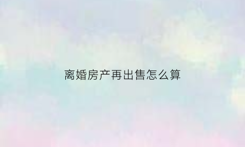 离婚房产再出售怎么算(离婚房子再出售要交个人所得税吗)