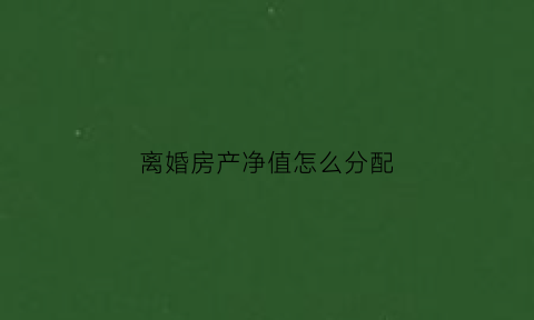 离婚房产净值怎么分配(离婚房产价格如何估值)