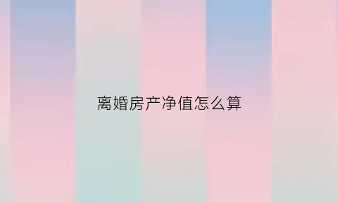 离婚房产净值怎么算(离婚房产如何定价)