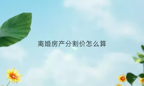 离婚房产分割价怎么算(离婚房产分割要交多少税)