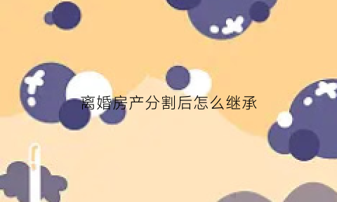 离婚房产分割后怎么继承(离婚的房产分割)