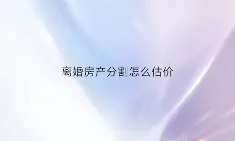 离婚房产分割怎么估价(离婚房产分割按照什么价格)