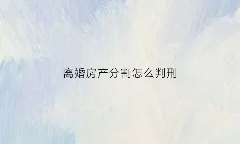 离婚房产分割怎么判刑(离婚房产分割怎么判刑的)
