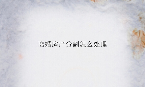 离婚房产分割怎么处理(离婚房产分割怎么处理好)