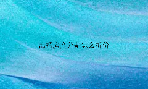 离婚房产分割怎么折价(离婚房产分割公式有几种)