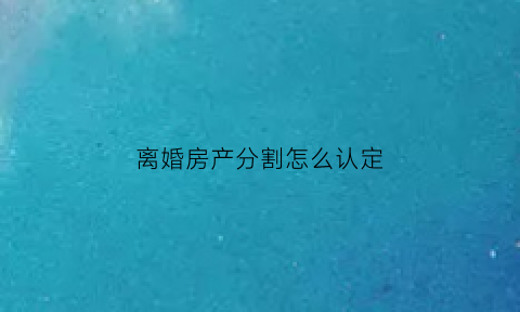 离婚房产分割怎么认定(离婚房产分割)