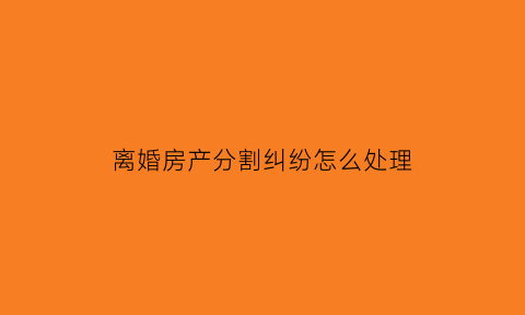 离婚房产分割纠纷怎么处理(离婚案房产分割)