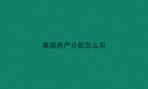 离婚房产分配怎么写(离婚房产分配细则)