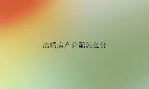 离婚房产分配怎么分(离婚房产如何分)