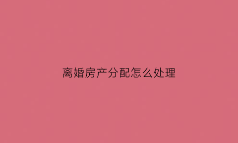 离婚房产分配怎么处理(离婚时房产分割怎么办)