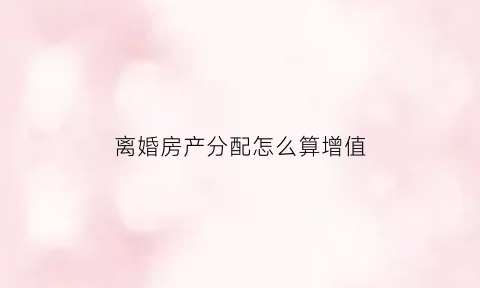 离婚房产分配怎么算增值(离婚房屋增值怎么算)