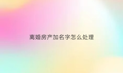 离婚房产加名字怎么处理(离婚后房子加名字需要多少钱)