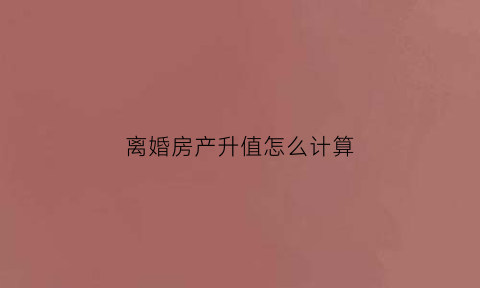 离婚房产升值怎么计算(离婚房产升值怎么计算增值税)