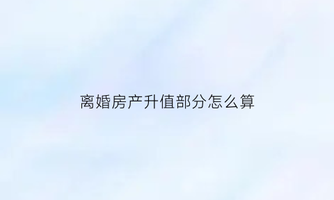 离婚房产升值部分怎么算(离婚房子升值)