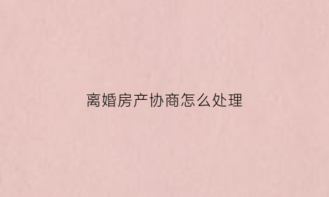 离婚房产协商怎么处理(离婚协议房产处理怎么写)