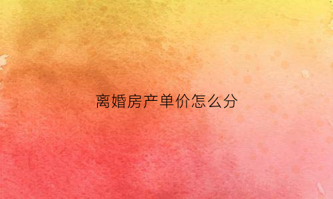 离婚房产单价怎么分(离婚房产按照出钱比例)