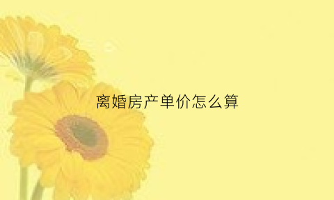 离婚房产单价怎么算(离婚房产单价怎么算出来的)