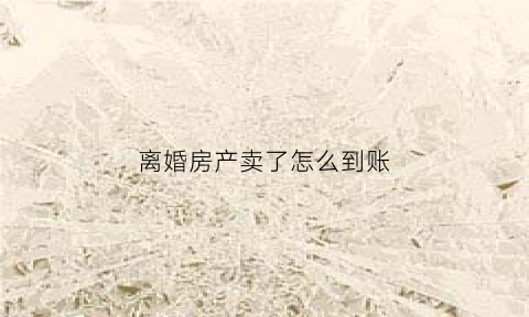 离婚房产卖了怎么到账(离婚房子卖了)