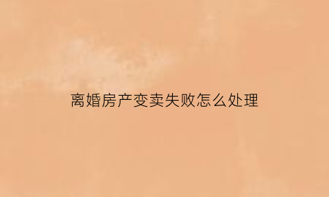 离婚房产变卖失败怎么处理(离婚期间变卖房产)