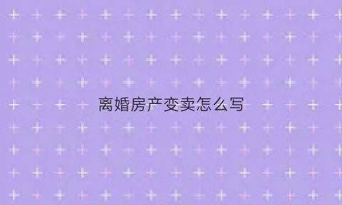 离婚房产变卖怎么写(离婚房产变卖怎么写协议书)