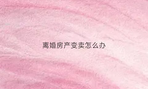 离婚房产变卖怎么办(离婚房产变卖怎么办)