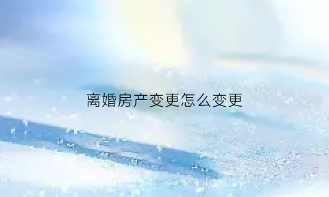 离婚房产变更怎么变更(离婚房产变更怎么办理)