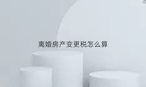 离婚房产变更税怎么算(离婚后房产税变更)