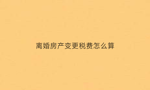 离婚房产变更税费怎么算(离婚房产变更要交税吗)