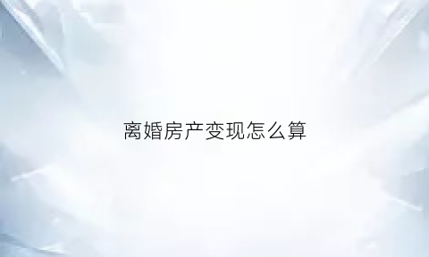 离婚房产变现怎么算(离婚房产稀释)