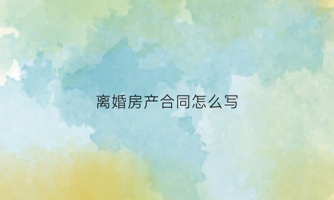 离婚房产合同怎么写(离婚房产合同怎么写才有效)
